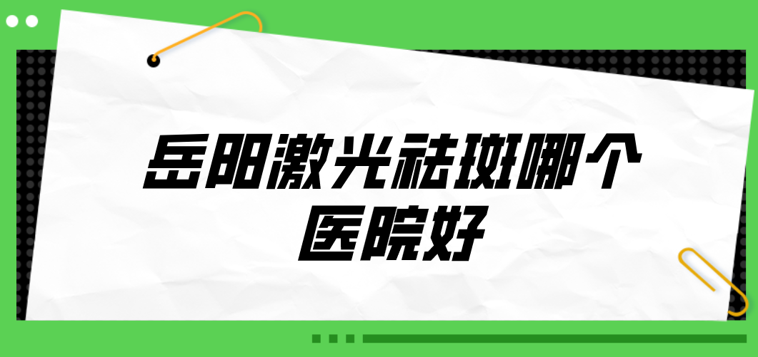 岳陽(yáng)激光祛斑哪個(gè)醫(yī)院好？2023醫(yī)院榜單公布！收藏再看！